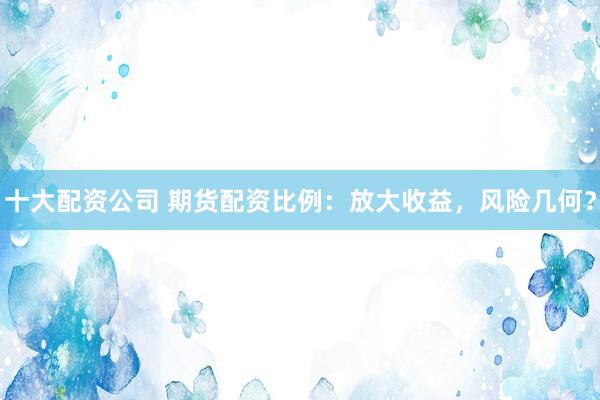 十大配资公司 期货配资比例：放大收益，风险几何？