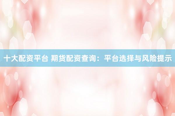 十大配资平台 期货配资查询：平台选择与风险提示