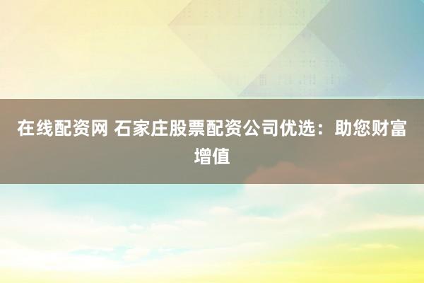 在线配资网 石家庄股票配资公司优选：助您财富增值