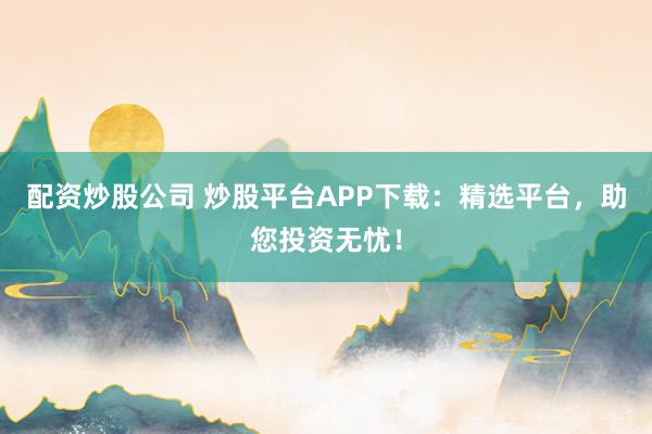 配资炒股公司 炒股平台APP下载：精选平台，助您投资无忧！