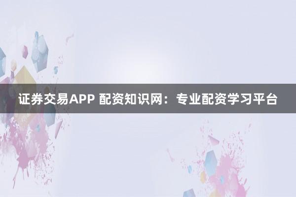 证券交易APP 配资知识网：专业配资学习平台