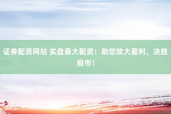 证券配资网站 实盘最大配资：助您放大盈利，决胜股市！