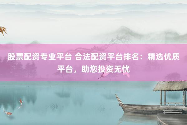 股票配资专业平台 合法配资平台排名：精选优质平台，助您投资无忧