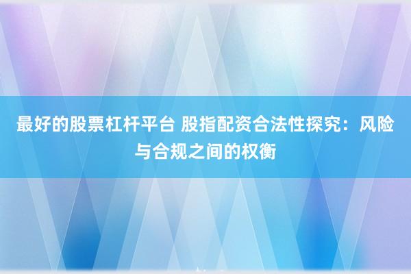 最好的股票杠杆平台 股指配资合法性探究：风险与合规之间的权衡