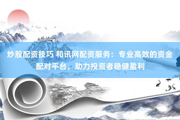 炒股配资技巧 和讯网配资服务：专业高效的资金配对平台，助力投资者稳健盈利