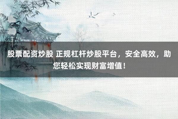 股票配资炒股 正规杠杆炒股平台，安全高效，助您轻松实现财富增值！