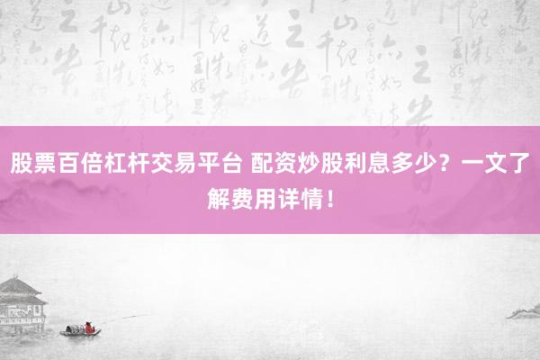 股票百倍杠杆交易平台 配资炒股利息多少？一文了解费用详情！