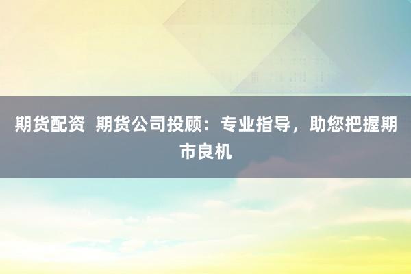 期货配资  期货公司投顾：专业指导，助您把握期市良机