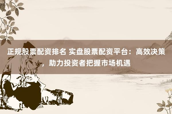 正规股票配资排名 实盘股票配资平台：高效决策，助力投资者把握市场机遇