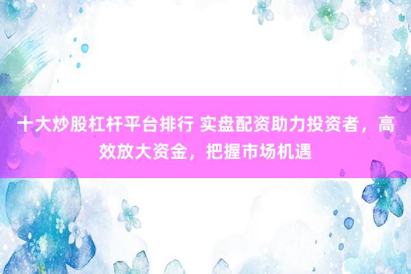 十大炒股杠杆平台排行 实盘配资助力投资者，高效放大资金，把握市场机遇