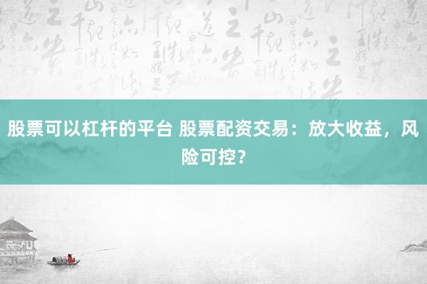 股票可以杠杆的平台 股票配资交易：放大收益，风险可控？