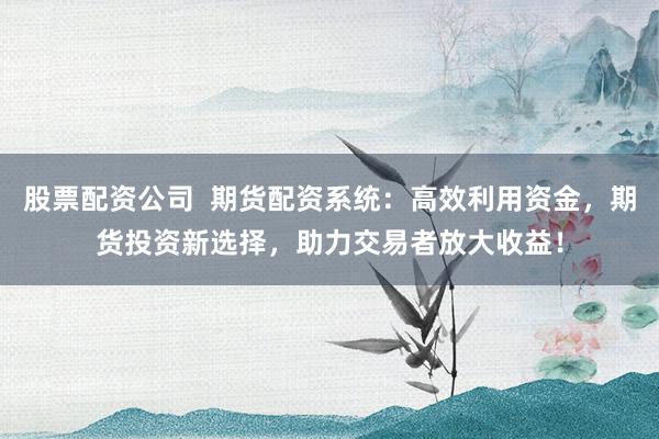 股票配资公司  期货配资系统：高效利用资金，期货投资新选择，助力交易者放大收益！