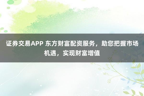 证券交易APP 东方财富配资服务，助您把握市场机遇，实现财富增值