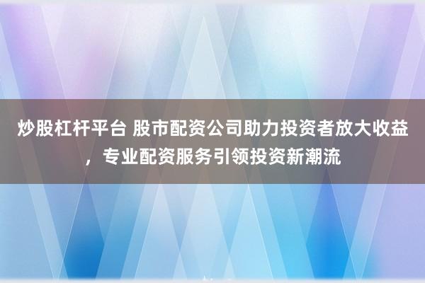 炒股杠杆平台 股市配资公司助力投资者放大收益，专业配资服务引领投资新潮流