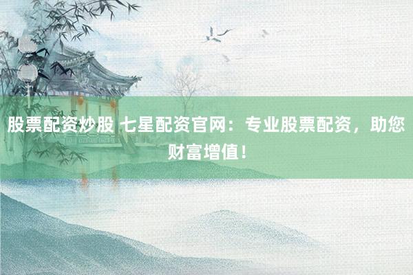 股票配资炒股 七星配资官网：专业股票配资，助您财富增值！