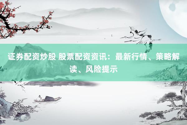 证券配资炒股 股票配资资讯：最新行情、策略解读、风险提示