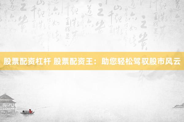 股票配资杠杆 股票配资王：助您轻松驾驭股市风云
