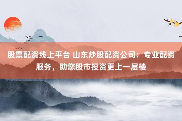 股票配资线上平台 山东炒股配资公司：专业配资服务，助您股市投资更上一层楼