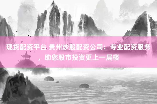 现货配资平台 贵州炒股配资公司：专业配资服务，助您股市投资更上一层楼
