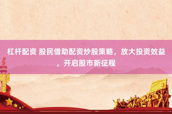 杠杆配资 股民借助配资炒股策略，放大投资效益，开启股市新征程