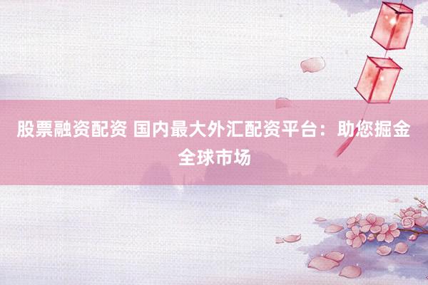股票融资配资 国内最大外汇配资平台：助您掘金全球市场
