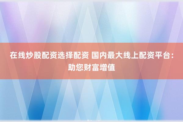 在线炒股配资选择配资 国内最大线上配资平台：助您财富增值