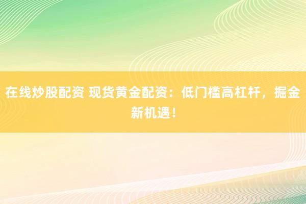 在线炒股配资 现货黄金配资：低门槛高杠杆，掘金新机遇！