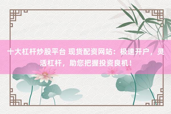 十大杠杆炒股平台 现货配资网站：极速开户，灵活杠杆，助您把握投资良机！