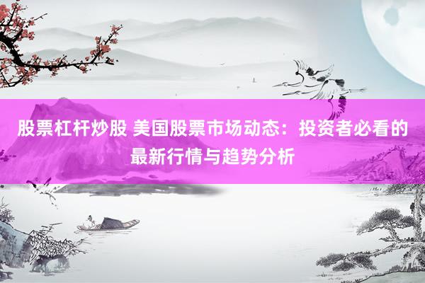 股票杠杆炒股 美国股票市场动态：投资者必看的最新行情与趋势分析