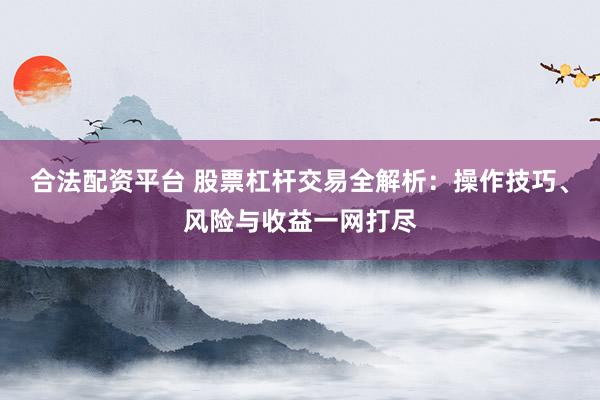 合法配资平台 股票杠杆交易全解析：操作技巧、风险与收益一网打尽