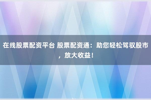 在线股票配资平台 股票配资通：助您轻松驾驭股市，放大收益！