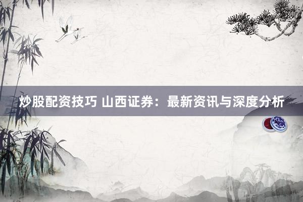 炒股配资技巧 山西证券：最新资讯与深度分析