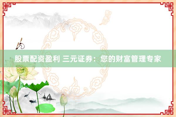 股票配资盈利 三元证券：您的财富管理专家