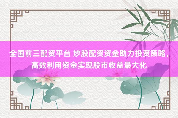 全国前三配资平台 炒股配资资金助力投资策略，高效利用资金实现股市收益最大化