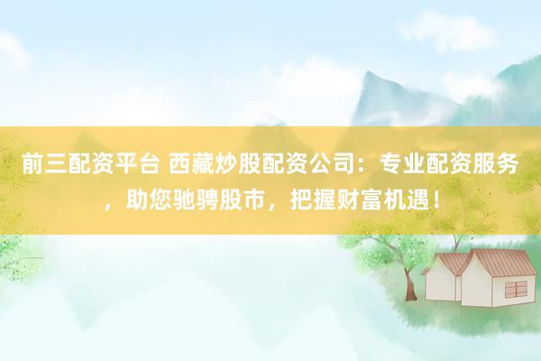 前三配资平台 西藏炒股配资公司：专业配资服务，助您驰骋股市，把握财富机遇！