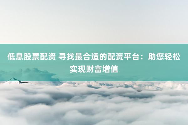 低息股票配资 寻找最合适的配资平台：助您轻松实现财富增值